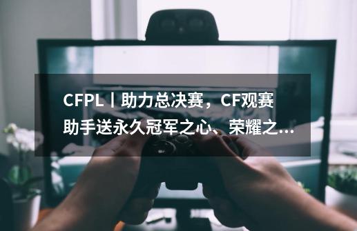 CFPL丨助力总决赛，CF观赛助手送永久冠军之心、荣耀之魂！-第1张-游戏信息-泓泰