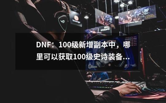 DNF：100级新增副本中，哪里可以获取100级史诗装备和神话装备？_dnf挑战模式出什么-第1张-游戏信息-泓泰