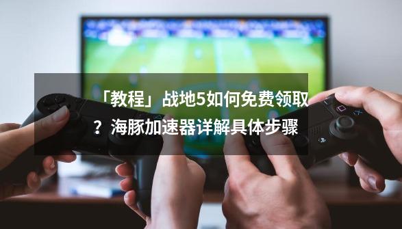 「教程」战地5如何免费领取？海豚加速器详解具体步骤-第1张-游戏信息-泓泰