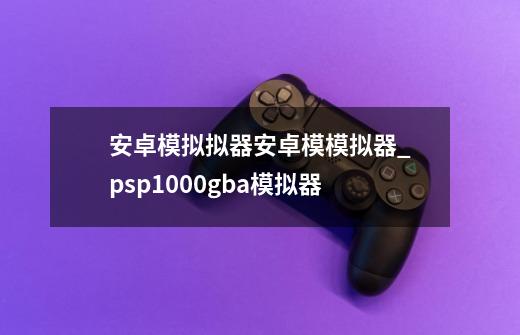 安卓模拟拟器安卓模模拟器_psp1000gba模拟器-第1张-游戏信息-泓泰