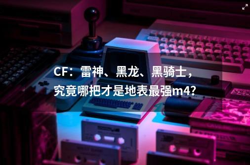 CF：雷神、黑龙、黑骑士，究竟哪把才是地表最强m4？-第1张-游戏信息-泓泰