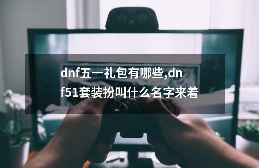 dnf五一礼包有哪些,dnf51套装扮叫什么名字来着-第1张-游戏信息-泓泰