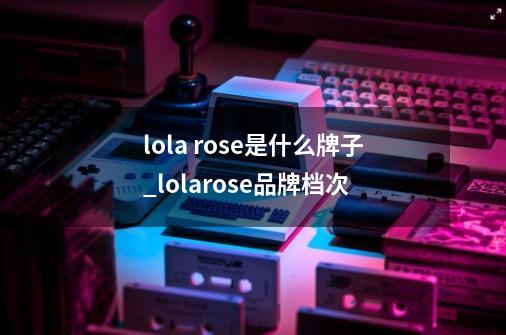 lola rose是什么牌子_lolarose品牌档次-第1张-游戏信息-泓泰