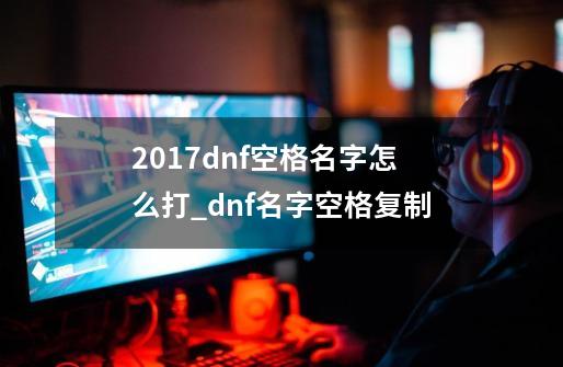 2017dnf空格名字怎么打_dnf名字空格复制-第1张-游戏信息-泓泰