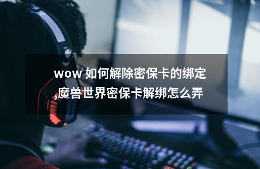 wow 如何解除密保卡的绑定,魔兽世界密保卡解绑怎么弄-第1张-游戏信息-泓泰