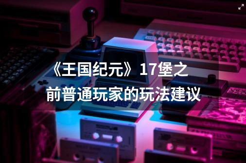 《王国纪元》17堡之前普通玩家的玩法建议-第1张-游戏信息-泓泰