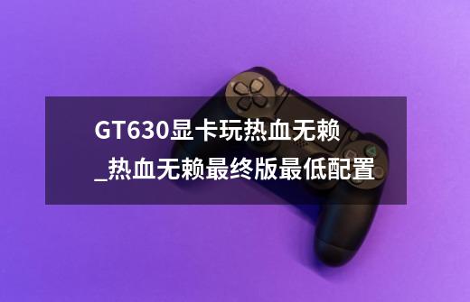 GT630显卡玩热血无赖_热血无赖最终版最低配置-第1张-游戏信息-泓泰