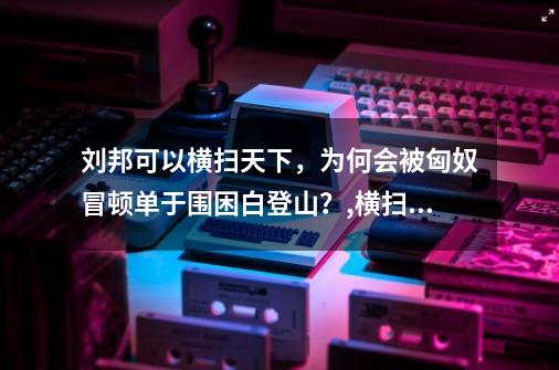 刘邦可以横扫天下，为何会被匈奴冒顿单于围困白登山？,横扫天下作者的-第1张-游戏信息-泓泰