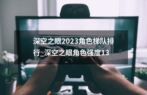 深空之眼2023角色梯队排行_深空之眼角色强度13-第1张-游戏信息-泓泰