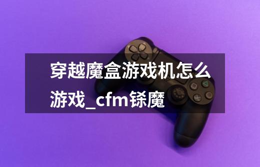 穿越魔盒游戏机怎么游戏_cfm铩魔-第1张-游戏信息-泓泰