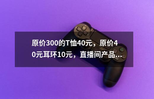 原价300的T恤40元，原价40元耳环10元，直播间产品为何如此便宜？答案也许藏在义乌-第1张-游戏信息-泓泰