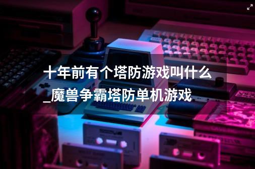 十年前有个塔防游戏叫什么?_魔兽争霸塔防单机游戏-第1张-游戏信息-泓泰