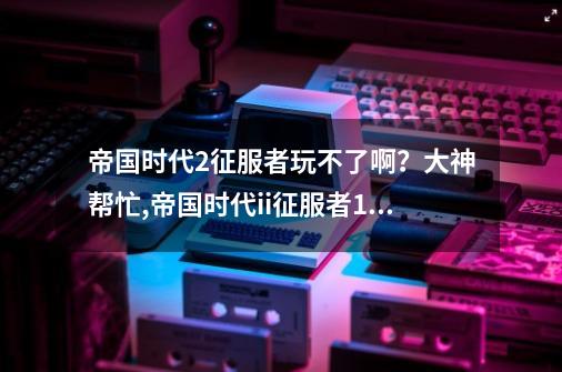 帝国时代2征服者玩不了啊？大神帮忙,帝国时代ii征服者10c启动不了游戏-第1张-游戏信息-泓泰