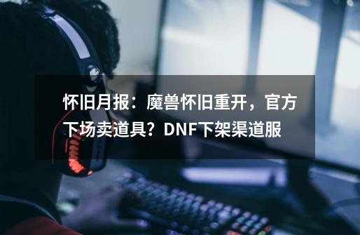 怀旧月报：魔兽怀旧重开，官方下场卖道具？DNF下架渠道服-第1张-游戏信息-泓泰