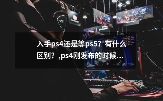 入手ps4还是等ps5？有什么区别？,ps4刚发布的时候卖多少钱-第1张-游戏信息-泓泰