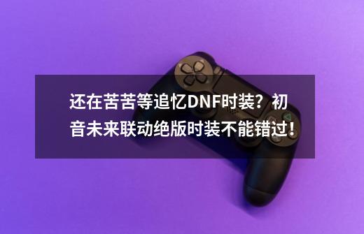 还在苦苦等追忆DNF时装？初音未来联动绝版时装不能错过！-第1张-游戏信息-泓泰