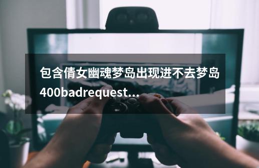 包含倩女幽魂梦岛出现进不去梦岛400badrequest什么意思怎么的词条-第1张-游戏信息-泓泰