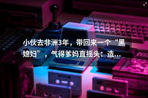 小伙去非洲3年，带回来一个“黑媳妇”，气得爹妈直摇头：造孽！-第1张-游戏信息-泓泰