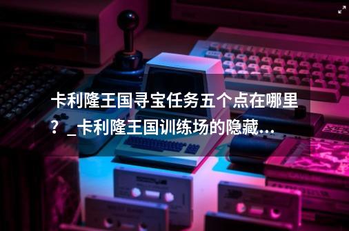 卡利隆王国寻宝任务五个点在哪里？_卡利隆王国训练场的隐藏入口-第1张-游戏信息-泓泰