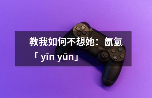 教我如何不想她：氤氲「 yīn yūn」-第1张-游戏信息-泓泰