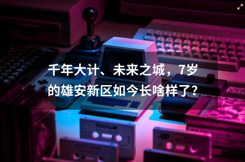 千年大计、未来之城，7岁的雄安新区如今长啥样了？-第1张-游戏信息-泓泰