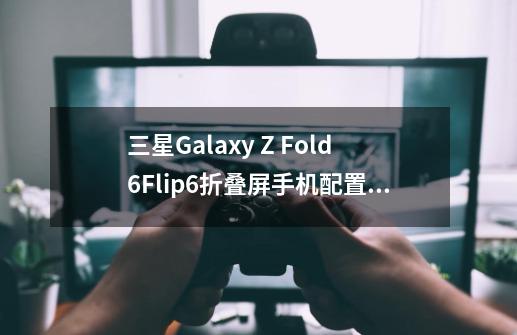 三星Galaxy Z Fold6/Flip6折叠屏手机配置曝光-第1张-游戏信息-泓泰