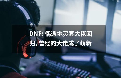 DNF: 偶遇地灵套大佬回归, 曾经的大佬成了萌新-第1张-游戏信息-泓泰