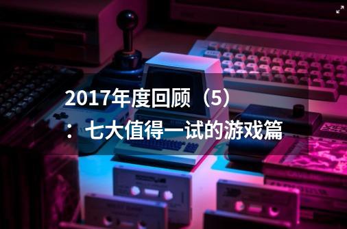 2017年度回顾（5）：七大值得一试的游戏篇-第1张-游戏信息-泓泰