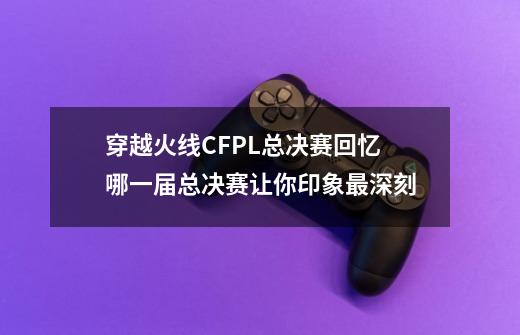 穿越火线CFPL总决赛回忆 哪一届总决赛让你印象最深刻-第1张-游戏信息-泓泰