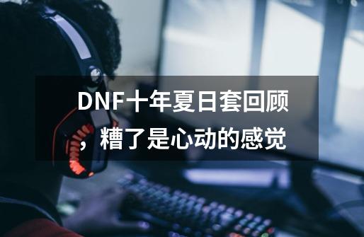 DNF十年夏日套回顾，糟了是心动的感觉-第1张-游戏信息-泓泰