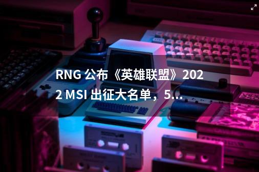 RNG 公布《英雄联盟》2022 MSI 出征大名单，5 月 10 日正式打响-第1张-游戏信息-泓泰