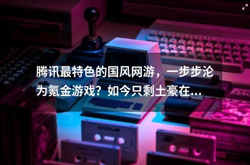 腾讯最特色的国风网游，一步步沦为氪金游戏？如今只剩土豪在玩-第1张-游戏信息-泓泰