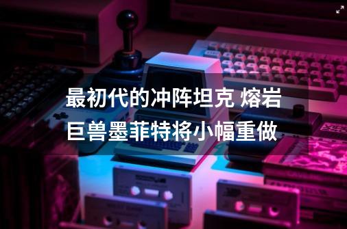 最初代的冲阵坦克 熔岩巨兽墨菲特将小幅重做-第1张-游戏信息-泓泰