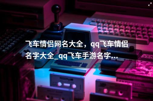 飞车情侣网名大全，qq飞车情侣名字大全_qq飞车手游名字大全-第1张-游戏信息-泓泰