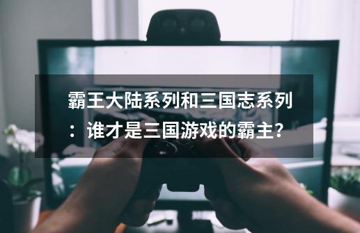 霸王大陆系列和三国志系列：谁才是三国游戏的霸主？-第1张-游戏信息-泓泰