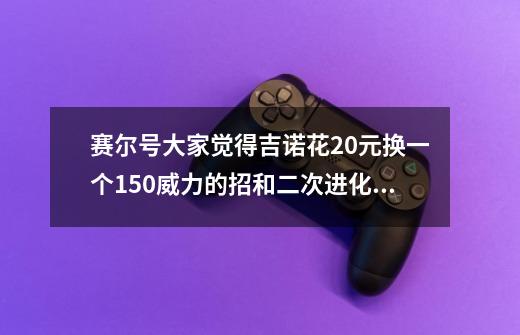 赛尔号大家觉得吉诺花20元换一个150威力的招和二次进化神经元值吗，我认为不值_赛尔号二次进化神经元-第1张-游戏信息-泓泰