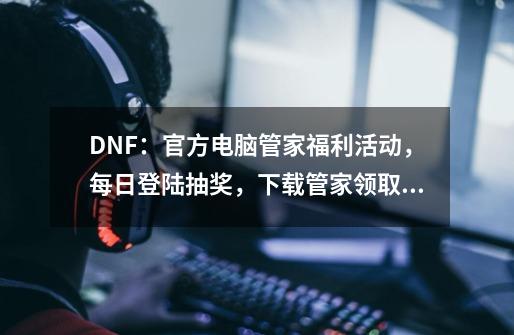 DNF：官方电脑管家福利活动，每日登陆抽奖，下载管家领取礼包-第1张-游戏信息-泓泰