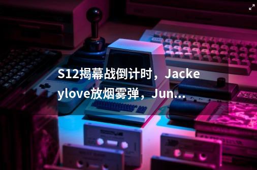 S12揭幕战倒计时，Jackeylove放烟雾弹，Junjia加大训练强度-第1张-游戏信息-泓泰