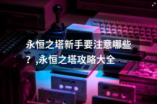 永恒之塔新手要注意哪些？,永恒之塔攻略大全-第1张-游戏信息-泓泰