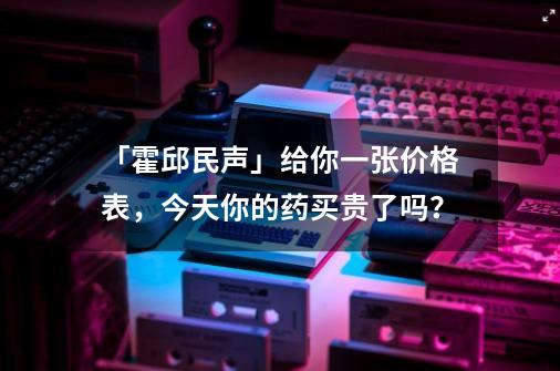 「霍邱民声」给你一张价格表，今天你的药买贵了吗？-第1张-游戏信息-泓泰