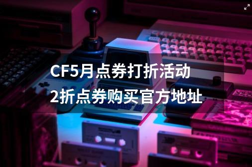 CF5月点券打折活动2折点券购买官方地址-第1张-游戏信息-泓泰