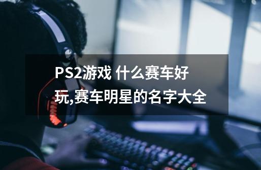 PS2游戏 什么赛车好玩,赛车明星的名字大全-第1张-游戏信息-泓泰