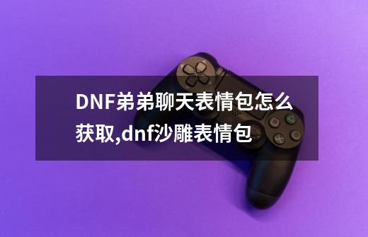 DNF弟弟聊天表情包怎么获取,dnf沙雕表情包-第1张-游戏信息-泓泰