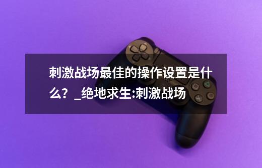 刺激战场最佳的操作设置是什么？_绝地求生:刺激战场-第1张-游戏信息-泓泰