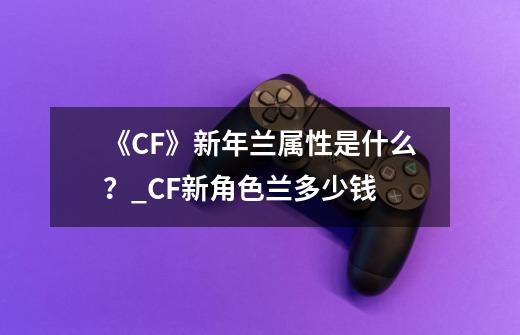 《CF》新年兰属性是什么？_CF新角色兰多少钱-第1张-游戏信息-泓泰