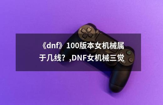 《dnf》100版本女机械属于几线？,DNF女机械三觉-第1张-游戏信息-泓泰