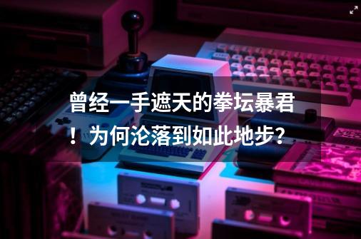 曾经一手遮天的拳坛暴君！为何沦落到如此地步？-第1张-游戏信息-泓泰