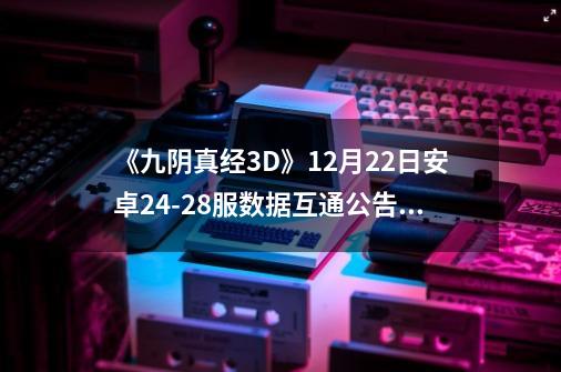 《九阴真经3D》12月22日安卓24-28服数据互通公告_2021九阴真经新区路线-第1张-游戏信息-泓泰