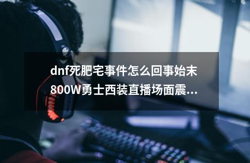 dnf死肥宅事件怎么回事始末 800W勇士西装直播场面震撼,玩dnf的都是死肥宅是谁说的-第1张-游戏信息-泓泰