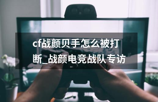 cf战颜贝手怎么被打断_战颜电竞战队专访-第1张-游戏信息-泓泰